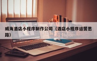 娄底威海酒店小程序制作公司（酒店小程序运营思路）